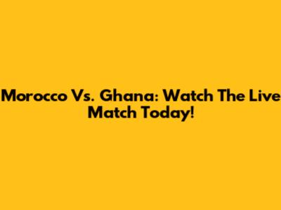 Morocco Vs. Ghana: Watch The Live Match Today!