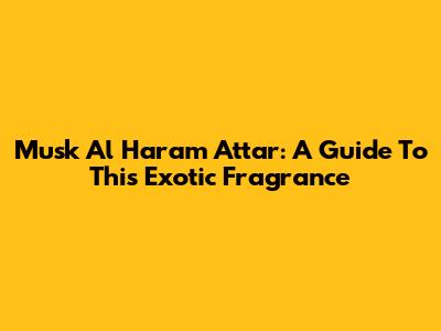 Musk Al Haram Attar: A Guide To This Exotic Fragrance
