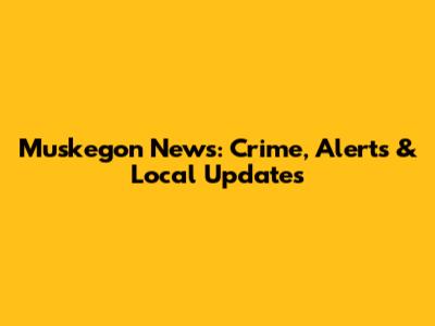 Muskegon News: Crime, Alerts & Local Updates