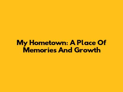 My Hometown: A Place Of Memories And Growth