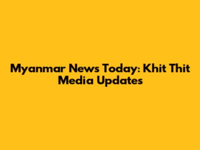 Myanmar News Today: Khit Thit Media Updates