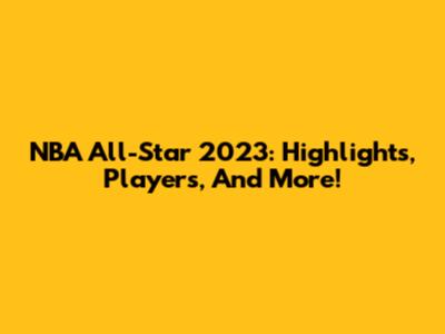NBA All-Star 2023: Highlights, Players, And More!