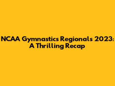 NCAA Gymnastics Regionals 2023: A Thrilling Recap