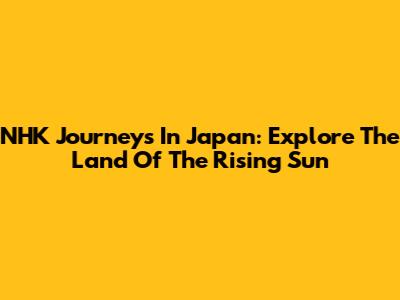 NHK Journeys In Japan: Explore The Land Of The Rising Sun