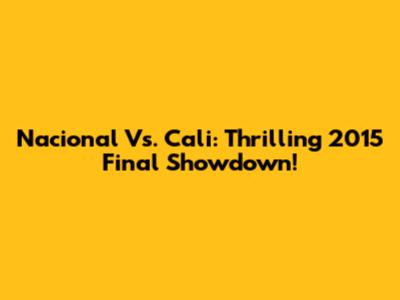 Nacional Vs. Cali: Thrilling 2015 Final Showdown!