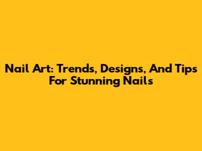 Nail Art: Trends, Designs, And Tips For Stunning Nails