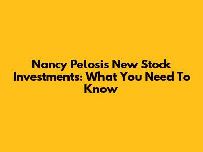 Nancy Pelosi's New Stock Investments: What You Need To Know
