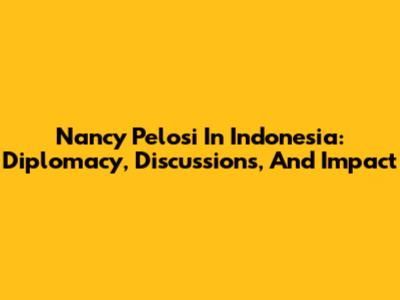 Nancy Pelosi In Indonesia: Diplomacy, Discussions, And Impact
