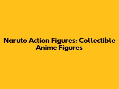 Naruto Action Figures: Collectible Anime Figures