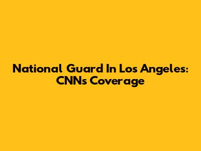 National Guard In Los Angeles: CNN's Coverage