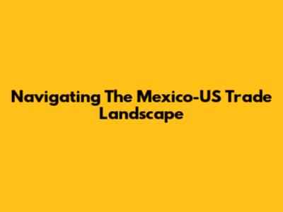 Navigating The Mexico-US Trade Landscape