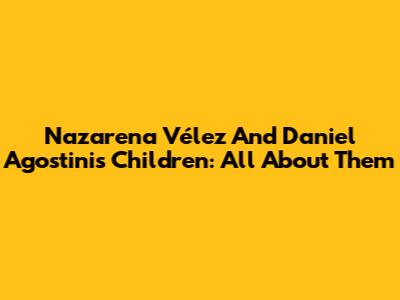 Nazarena Vélez And Daniel Agostini's Children: All About Them