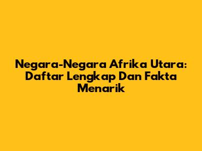 Negara-Negara Afrika Utara: Daftar Lengkap Dan Fakta Menarik