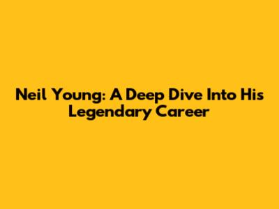 Neil Young: A Deep Dive Into His Legendary Career
