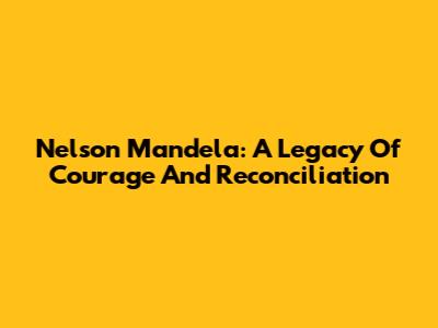 Nelson Mandela: A Legacy Of Courage And Reconciliation