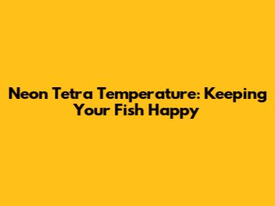 Neon Tetra Temperature: Keeping Your Fish Happy