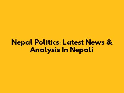 Nepal Politics: Latest News & Analysis In Nepali