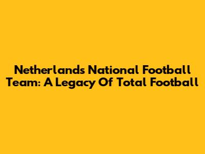 Netherlands National Football Team: A Legacy Of "Total Football"