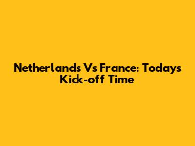 Netherlands Vs France: Today's Kick-off Time