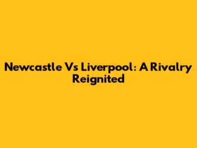 Newcastle Vs Liverpool: A Rivalry Reignited