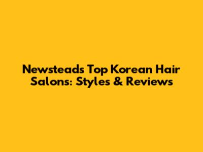 Newstead's Top Korean Hair Salons: Styles & Reviews