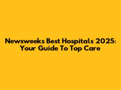 Newsweek's Best Hospitals 2025: Your Guide To Top Care