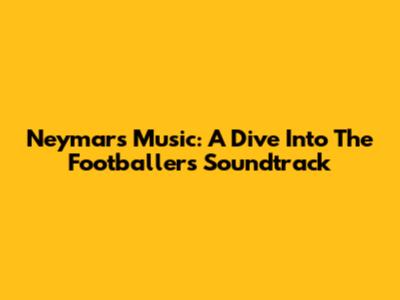Neymar's Music: A Dive Into The Footballer's Soundtrack