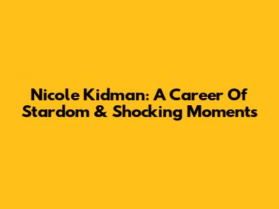 Nicole Kidman: A Career Of Stardom & Shocking Moments