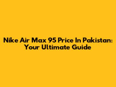 Nike Air Max 95 Price In Pakistan: Your Ultimate Guide