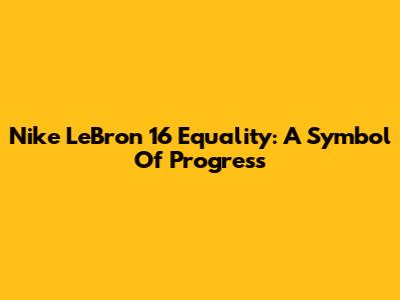 Nike LeBron 16 Equality: A Symbol Of Progress