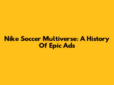 Nike Soccer Multiverse: A History Of Epic Ads