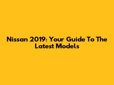 Nissan 2019: Your Guide To The Latest Models
