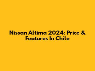 Nissan Altima 2024: Price & Features In Chile