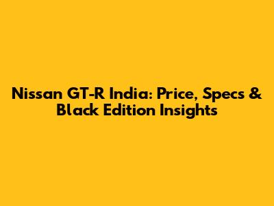 Nissan GT-R India: Price, Specs & Black Edition Insights