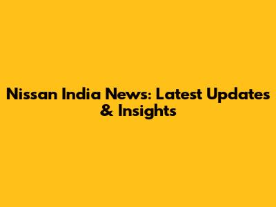Nissan India News: Latest Updates & Insights
