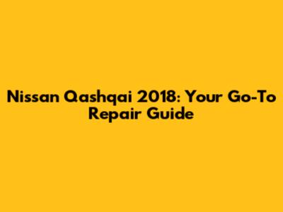 Nissan Qashqai 2018: Your Go-To Repair Guide