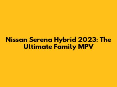 Nissan Serena Hybrid 2023: The Ultimate Family MPV