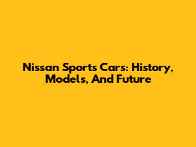 Nissan Sports Cars: History, Models, And Future