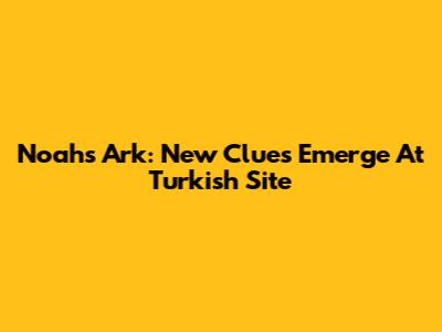 Noah's Ark: New Clues Emerge At Turkish Site