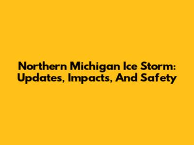 Northern Michigan Ice Storm: Updates, Impacts, And Safety