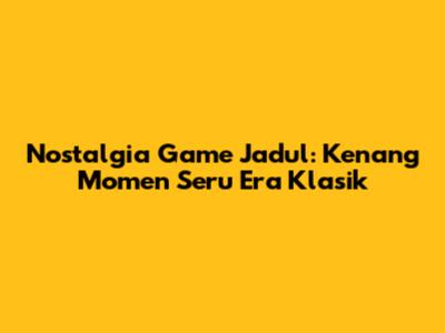 Nostalgia Game Jadul: Kenang Momen Seru Era Klasik