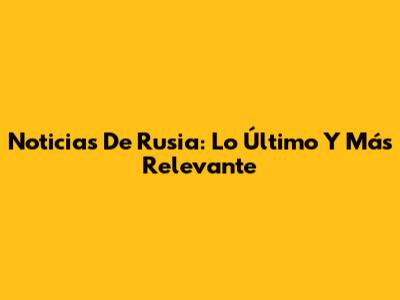 Noticias De Rusia: Lo Último Y Más Relevante