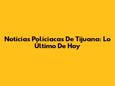 Noticias Policiacas De Tijuana: Lo Último De Hoy
