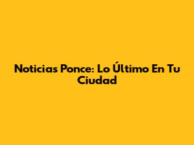 Noticias Ponce: Lo Último En Tu Ciudad
