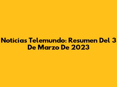 Noticias Telemundo: Resumen Del 3 De Marzo De 2023