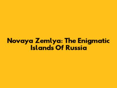 Novaya Zemlya: The Enigmatic Islands Of Russia