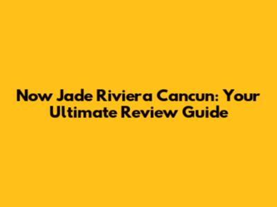 Now Jade Riviera Cancun: Your Ultimate Review Guide