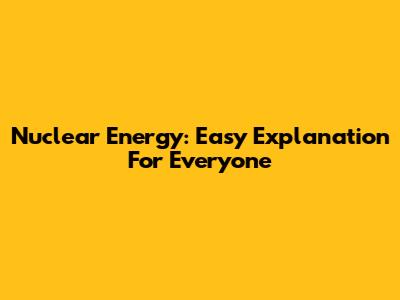 Nuclear Energy: Easy Explanation For Everyone