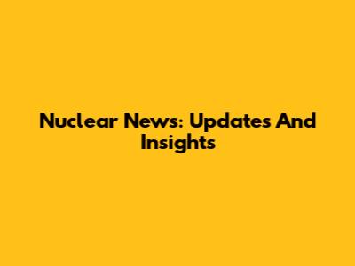 Nuclear News: Updates And Insights
