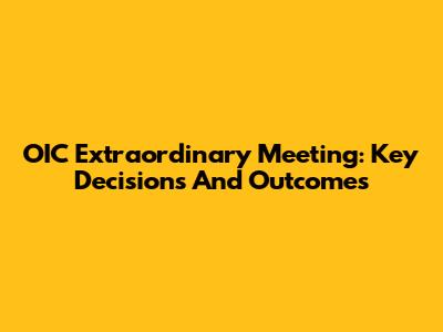 OIC Extraordinary Meeting: Key Decisions And Outcomes